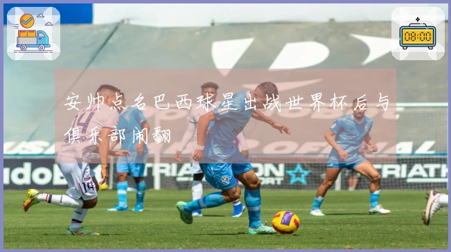 安帅点名巴西球星出战世界杯后与俱乐部闹翻