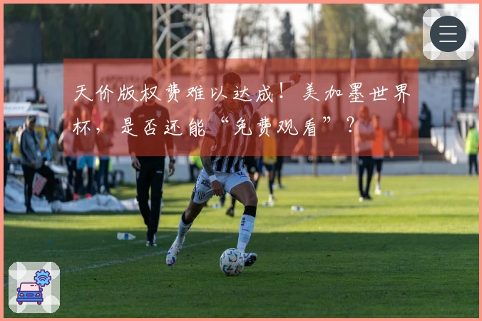 天价版权费难以达成！美加墨世界杯，是否还能“免费观看”？