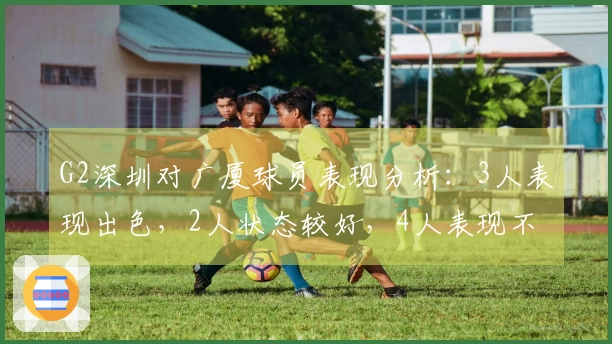 G2深圳对广厦球员表现分析：3人表现出色，2人状态较好，4人表现不佳